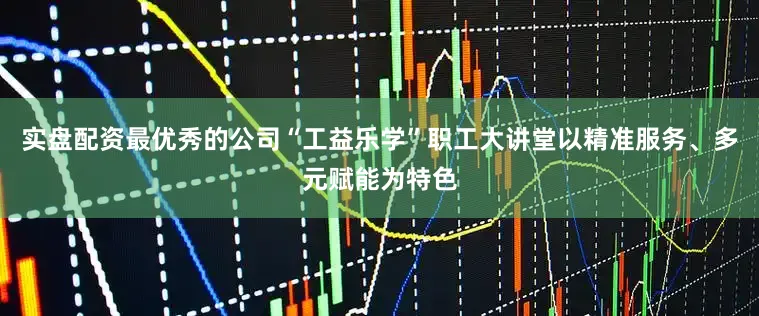 实盘配资最优秀的公司“工益乐学”职工大讲堂以精准服务、多元赋能为特色