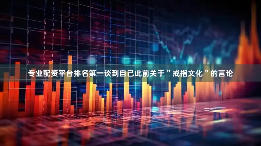 专业配资平台排名第一谈到自己此前关于＂戒指文化＂的言论