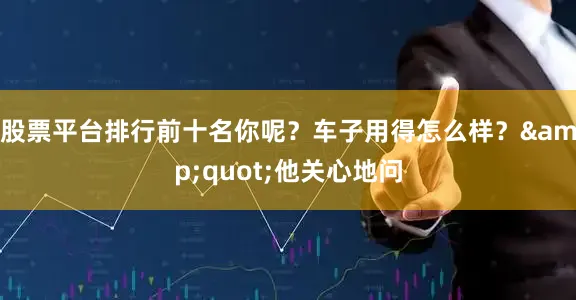 股票平台排行前十名你呢？车子用得怎么样？&quot;他关心地问