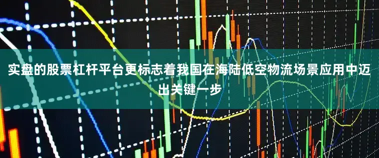 实盘的股票杠杆平台更标志着我国在海陆低空物流场景应用中迈出关键一步