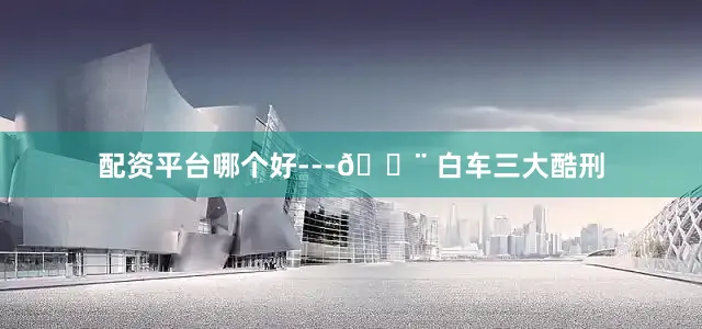 配资平台哪个好---🚨 白车三大酷刑