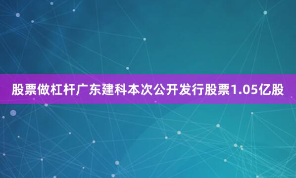 股票做杠杆广东建科本次公开发行股票1.05亿股