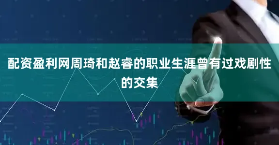 配资盈利网周琦和赵睿的职业生涯曾有过戏剧性的交集