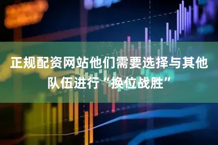正规配资网站他们需要选择与其他队伍进行“换位战胜”