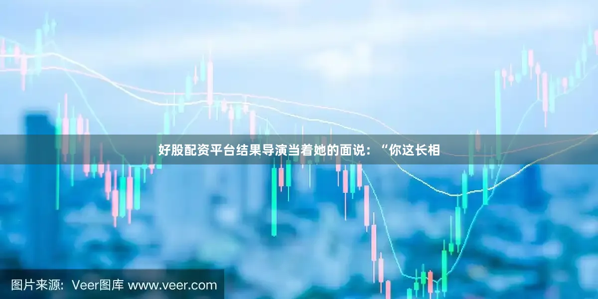 好股配资平台结果导演当着她的面说：“你这长相